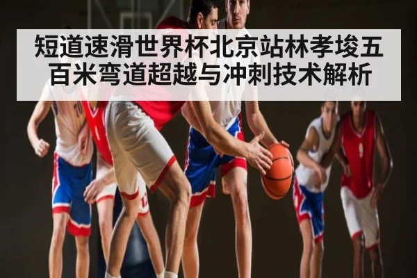 短道速滑世界杯北京站林孝埈五百米弯道超越与冲刺技术解析